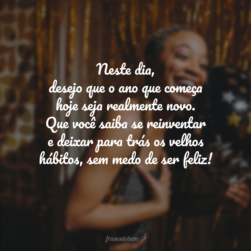 Neste dia, desejo que o ano que começa hoje seja realmente novo. Que você saiba se reinventar e deixar para trás os velhos hábitos, sem medo de ser feliz!