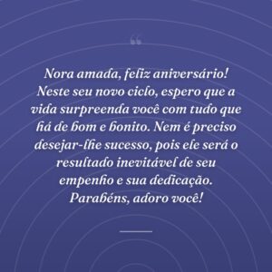 Nora amada, feliz aniversário! Neste seu novo ciclo, espero que a vida surpreenda você com tudo que há de bom e bonito. Nem é preciso desejar-lhe sucesso, pois ele será o resultado inevitável de seu empenho e sua dedicação. Parabéns, adoro você!