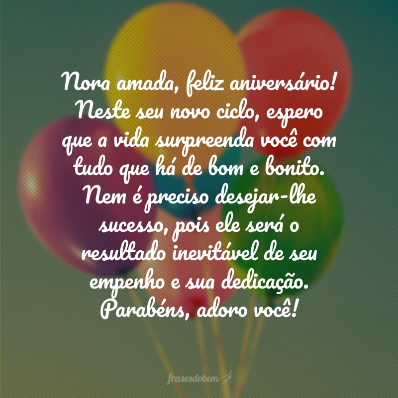 Nora amada, feliz aniversário! Neste seu novo ciclo, espero que a vida surpreenda você com tudo que há de bom e bonito. Nem é preciso desejar-lhe sucesso, pois ele será o resultado inevitável de seu empenho e sua dedicação. Parabéns, adoro você!