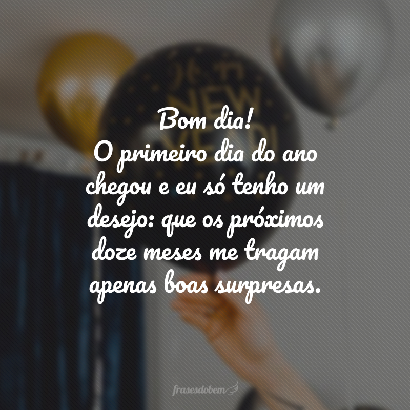 Bom dia! O primeiro dia do ano chegou e eu só tenho um desejo: que os próximos doze meses me tragam apenas boas surpresas.