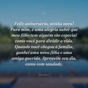 Feliz aniversário, minha nora! Para mim, é uma alegria saber que meu filho tem alguém tão especial como você para dividir a vida. Quando você chegou à família, ganhei uma nova filha e uma amiga querida. Aproveite seu dia, estou com saudade.