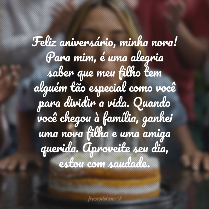 Feliz aniversário, minha nora! Para mim, é uma alegria saber que meu filho tem alguém tão especial como você para dividir a vida. Quando você chegou à família, ganhei uma nova filha e uma amiga querida. Aproveite seu dia, estou com saudade.