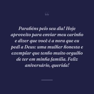 Parabéns pelo seu dia! Hoje aproveito para enviar meu carinho e dizer que você é a nora que eu pedi a Deus: uma mulher honesta e exemplar que tenho muito orgulho de ter em minha família. Feliz aniversário, querida!