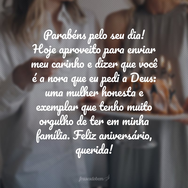 Parabéns pelo seu dia! Hoje aproveito para enviar meu carinho e dizer que você é a nora que eu pedi a Deus: uma mulher honesta e exemplar que tenho muito orgulho de ter em minha família. Feliz aniversário, querida!