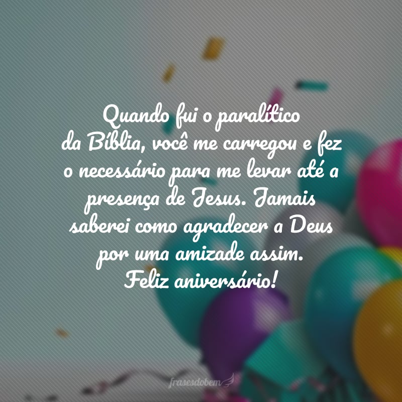 Quando fui o paralítico da Bíblia, você me carregou e fez o necessário para me levar até a presença de Jesus. Jamais saberei como agradecer a Deus por uma amizade assim. É prova que Ele está entre nós. Desejo a você o Céu e tudo mais será acrescentado. Feliz aniversário!