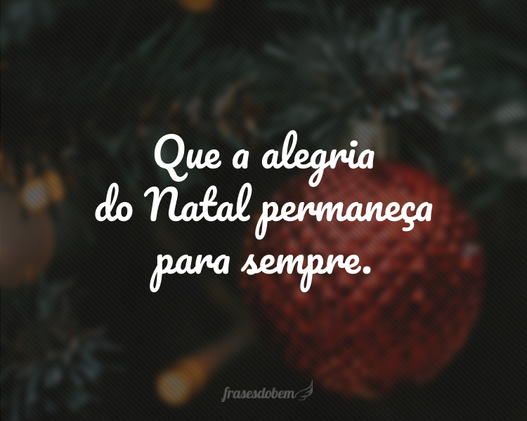 Que a alegria do Natal permaneça para sempre.