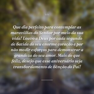 Que dia perfeito para contemplar as maravilhas do Senhor por meio da sua vida! Louvo a Deus por cada segundo de batida do seu enorme coração e por não medir esforços para demonstrar a grandeza do seu amor. Mais do que feliz, desejo que esse aniversário seja transbordamento de bênção do Pai!