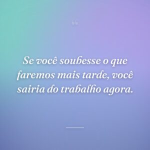 Se você soubesse o que faremos mais tarde, você sairia do trabalho agora.