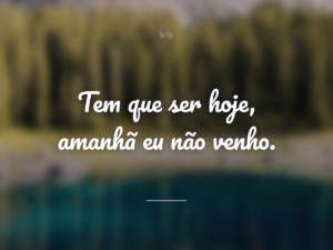 Tem que ser hoje, amanhã eu não venho.