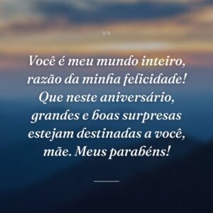 Você é meu mundo inteiro, razão da minha felicidade! Que neste aniversário, grandes e boas surpresas estejam destinadas a você, mãe. Meus parabéns!