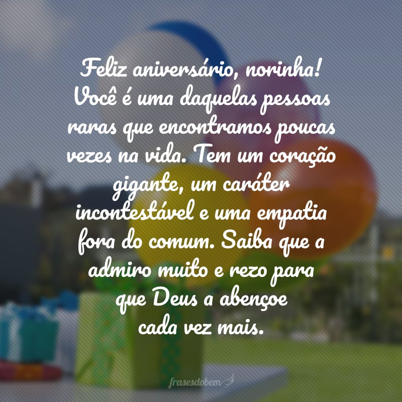 Feliz aniversário, norinha! Você é uma daquelas pessoas raras que encontramos poucas vezes na vida. Tem um coração gigante, um caráter incontestável e uma empatia fora do comum. Saiba que a admiro muito e rezo para que Deus a abençoe cada vez mais.