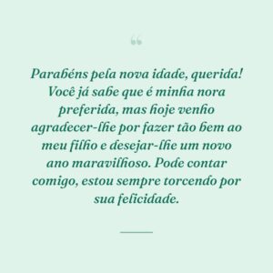Parabéns pela nova idade, querida! Você já sabe que é minha nora preferida, mas hoje venho agradecer-lhe por fazer tão bem ao meu filho e desejar-lhe um novo ano maravilhoso. Pode contar comigo, estou sempre torcendo por sua felicidade.