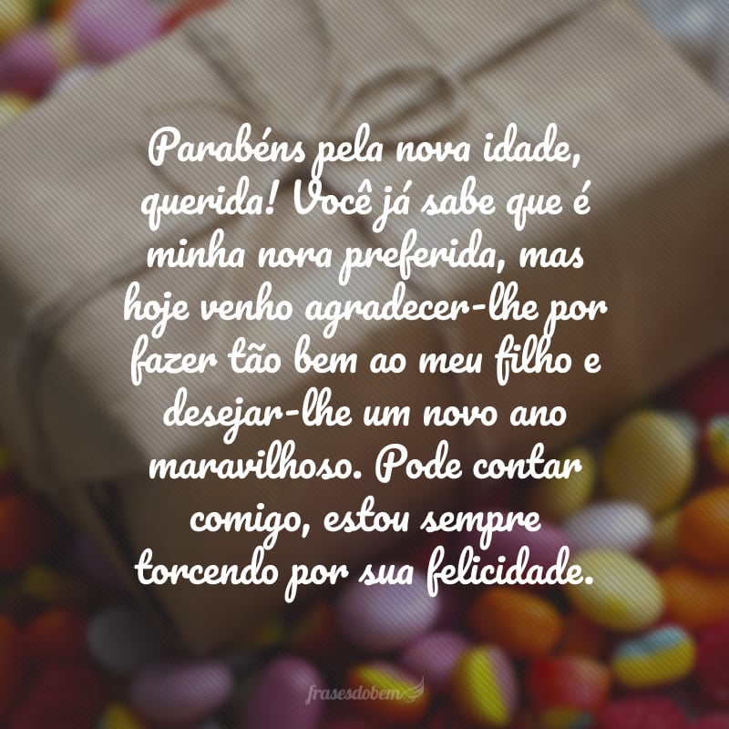 Parabéns pela nova idade, querida! Você já sabe que é minha nora preferida, mas hoje venho agradecer-lhe por fazer tão bem ao meu filho e desejar-lhe um novo ano maravilhoso. Pode contar comigo, estou sempre torcendo por sua felicidade.