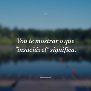 Vou te mostrar o que "insaciável" significa.