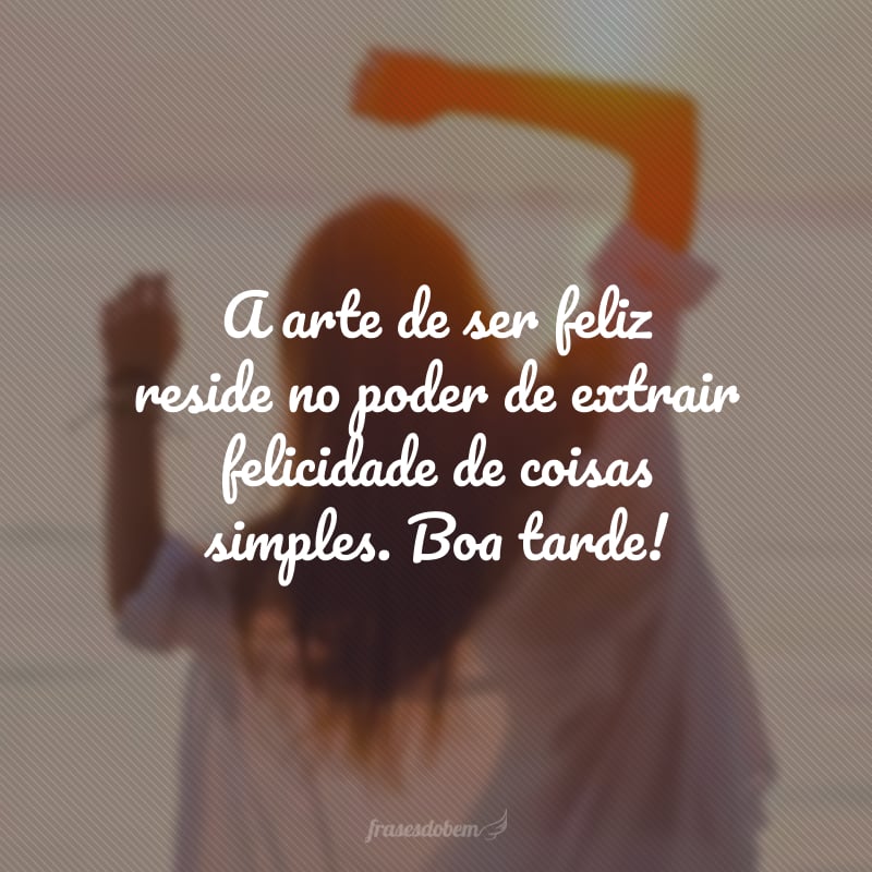 A arte de ser feliz reside no poder de extrair felicidade de coisas simples. Boa tarde!