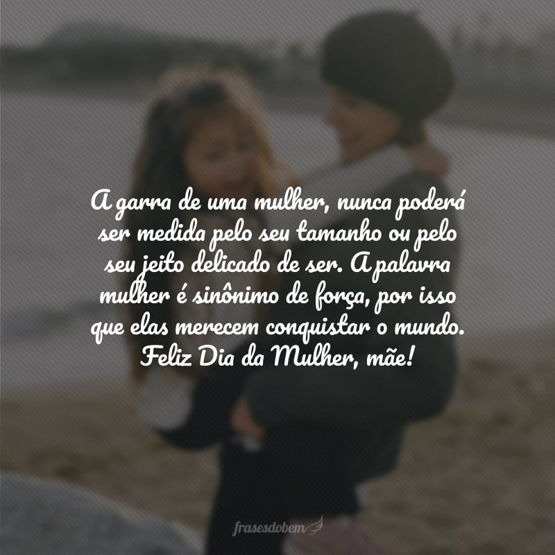 A garra de uma mulher, nunca poderá ser medida pelo seu tamanho ou pelo seu jeito delicado de ser. A palavra mulher é sinônimo de força, por isso que elas merecem conquistar o mundo. Feliz Dia da Mulher, mãe! 