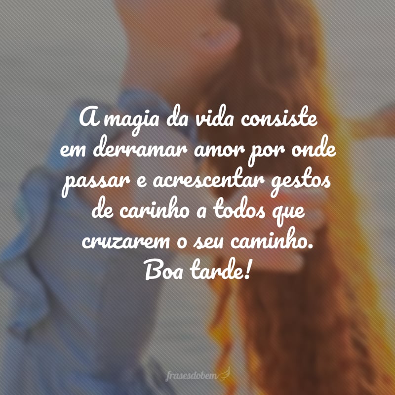 A magia da vida consiste em derramar amor por onde passar e acrescentar gestos de carinho a todos que cruzarem o seu caminho. Boa tarde!