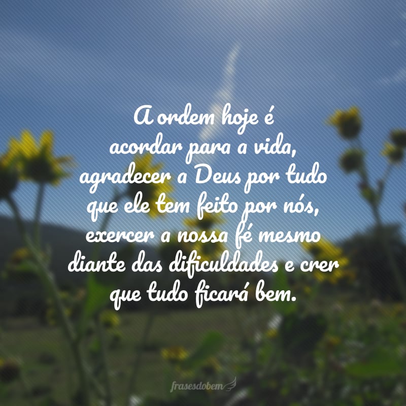 A ordem hoje é acordar para a vida, agradecer a Deus por tudo que ele tem feito por nós, exercer a nossa fé mesmo diante das dificuldades e crer que tudo ficará bem.