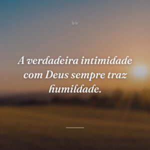 A verdadeira intimidade com Deus sempre traz humildade.