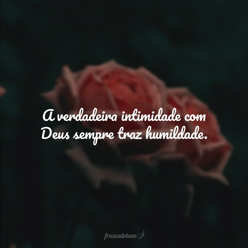 A verdadeira intimidade com Deus sempre traz humildade.