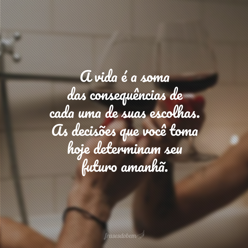 A vida é a soma das consequências de cada uma de suas escolhas. As decisões que você toma hoje determinam seu futuro amanhã.