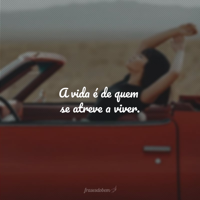 A vida é de quem se atreve a viver.