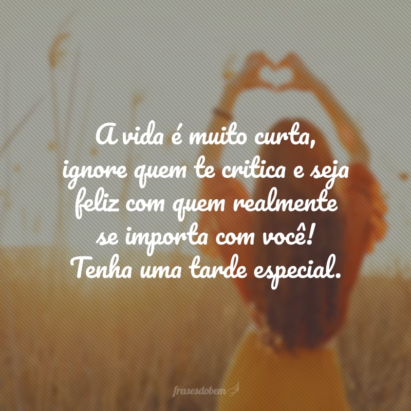 A vida é muito curta, ignore quem te critica e seja feliz com quem realmente se importa com você! Tenha uma tarde especial.