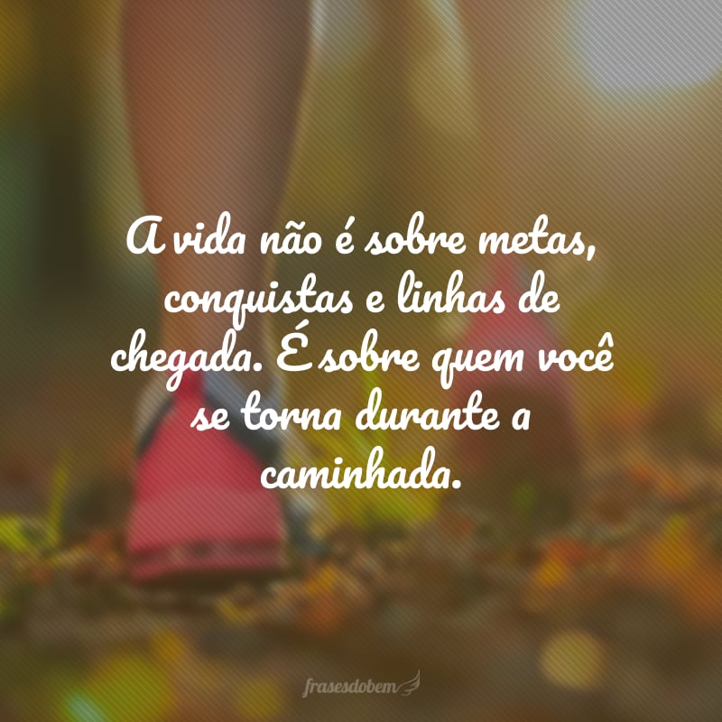 A vida não é sobre metas, conquistas e linhas de chegada. É sobre quem você se torna durante a caminhada.