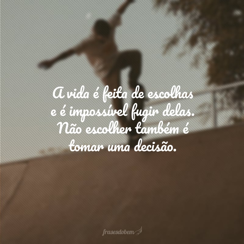 A vida é feita de escolhas e é impossível fugir delas. Não escolher também é tomar uma decisão.