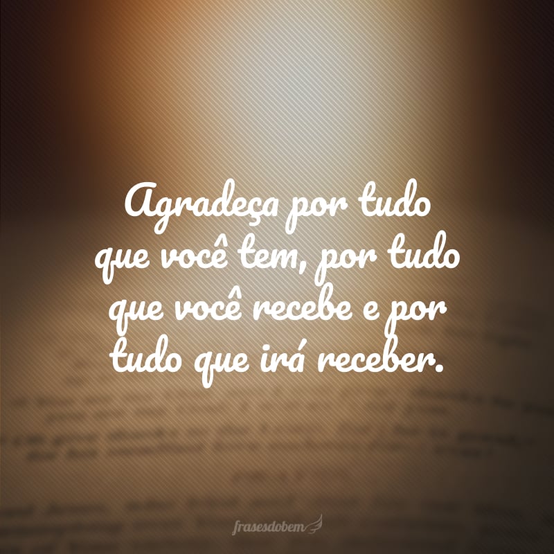 Agradeça por tudo que você tem, por tudo que você recebe e por tudo que irá receber.