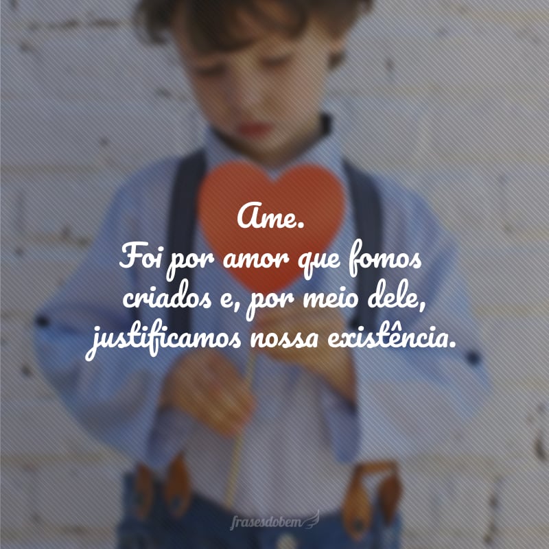 Ame. Foi por amor que fomos criados e, por meio dele, justificamos nossa existência.