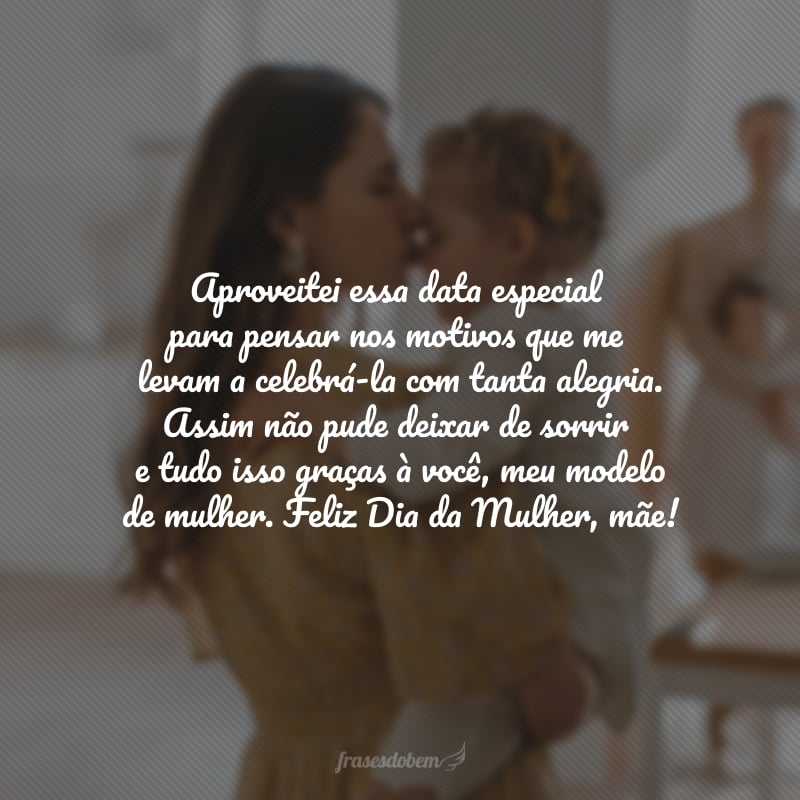 Aproveitei essa data especial para pensar nos motivos que me levam a celebrá-la com tanta alegria. Assim não pude deixar de sorrir e tudo isso graças à você, meu modelo de mulher. Feliz Dia da Mulher, mãe!