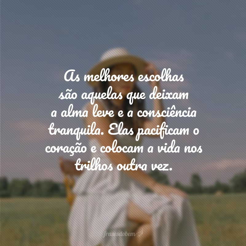 As melhores escolhas são aquelas que deixam a alma leve e a consciência tranquila. Elas pacificam o coração e colocam a vida nos trilhos outra vez.