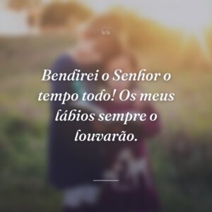 Bendirei o Senhor o tempo todo! Os meus lábios sempre o louvarão.
