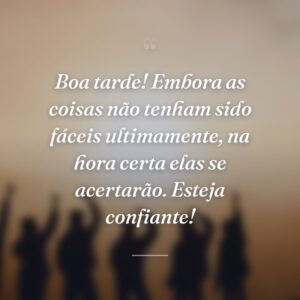 Boa tarde! Embora as coisas não tenham sido fáceis ultimamente, na hora certa elas se acertarão. Esteja confiante!