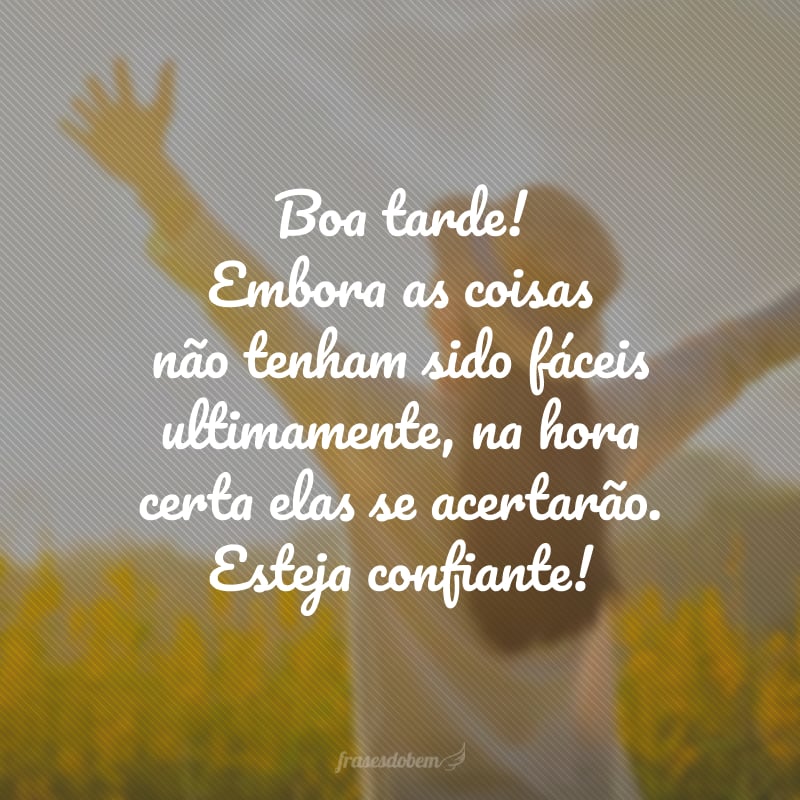 Boa tarde! Embora as coisas não tenham sido fáceis ultimamente, na hora certa elas se acertarão. Esteja confiante!