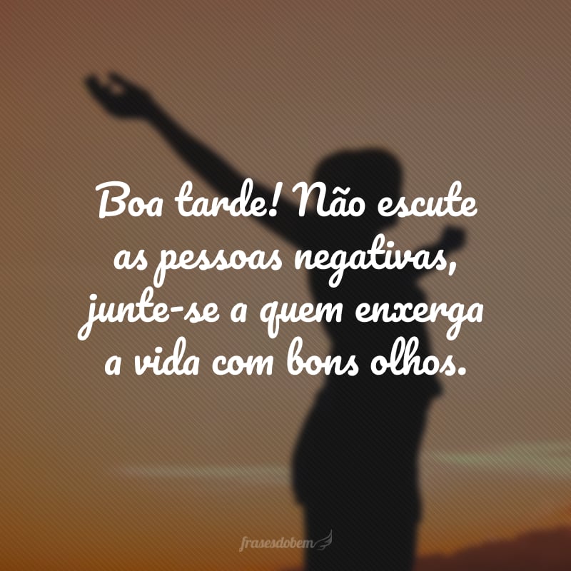 Boa tarde! Não escute as pessoas negativas, junte-se a quem enxerga a vida com bons olhos. 