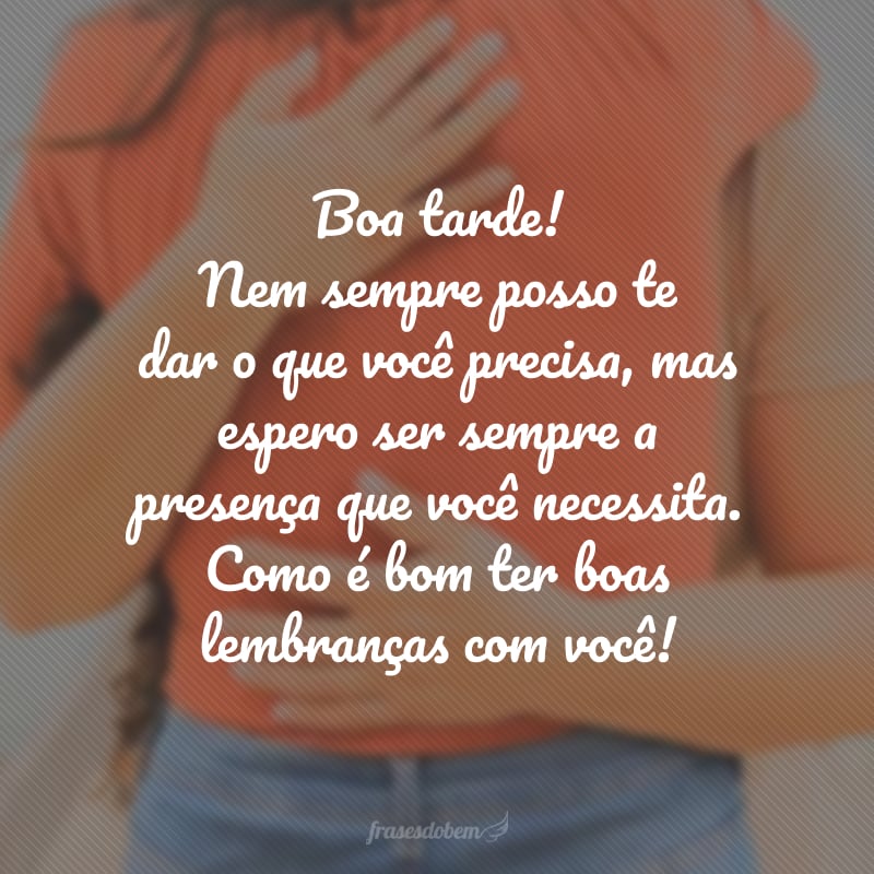 Boa tarde! Nem sempre posso te dar o que você precisa, mas espero ser sempre a presença que você necessita. Como é bom ter boas lembranças com você!