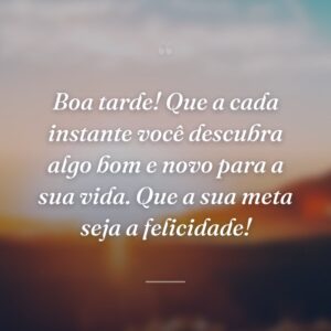 Boa tarde! Que a cada instante você descubra algo bom e novo para a sua vida. Que a sua meta seja a felicidade!