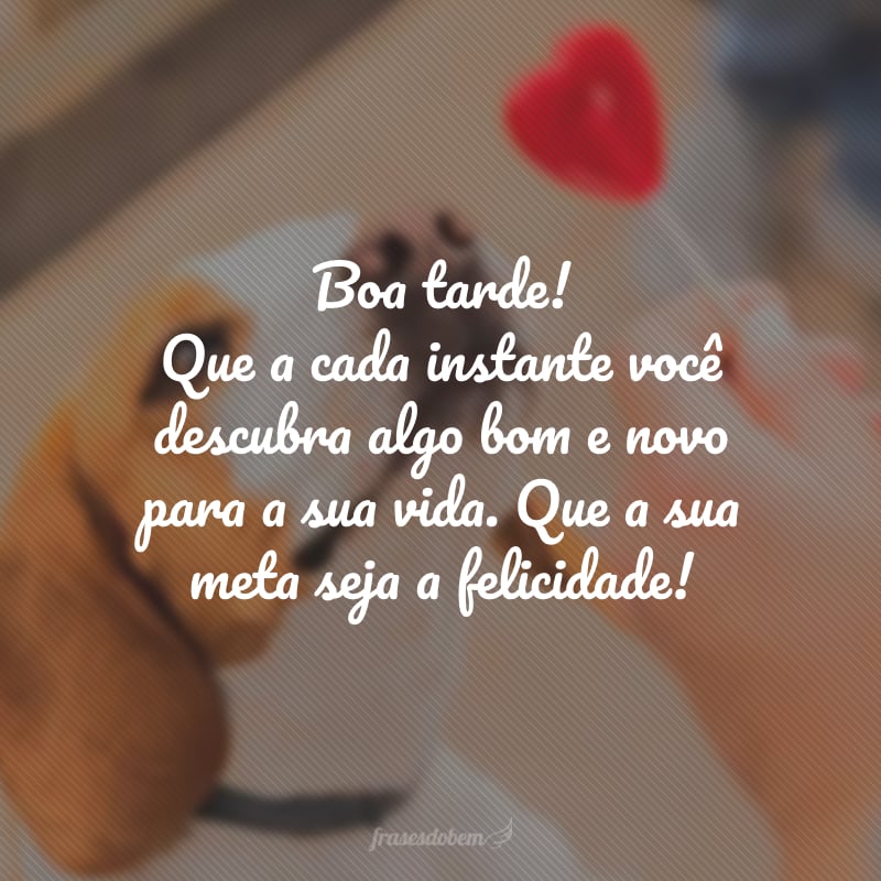 Boa tarde! Que a cada instante você descubra algo bom e novo para a sua vida. Que a sua meta seja a felicidade!