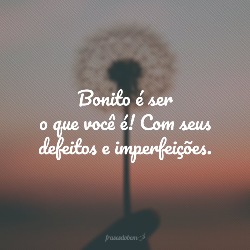 Bonito é ser o que você é! Com seus defeitos e imperfeições.