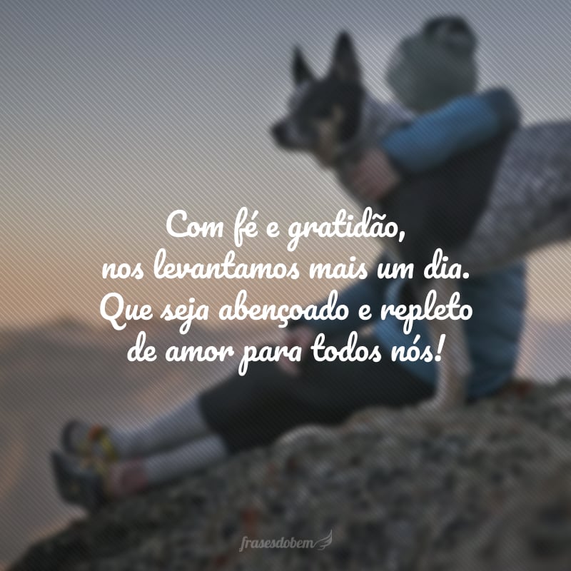 Com fé e gratidão, nos levantamos mais um dia. Que seja abençoado e repleto de amor para todos nós!