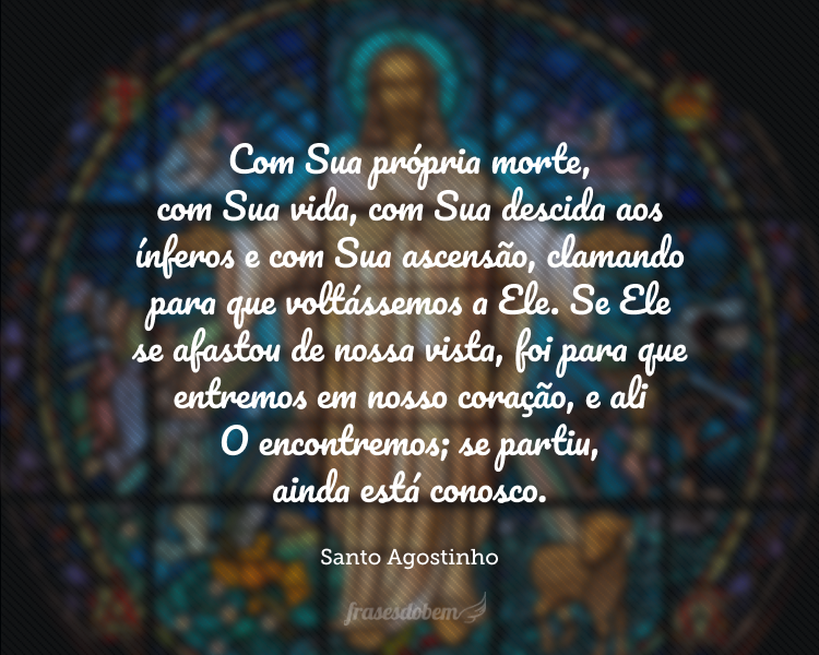 Com Sua própria morte, com Sua vida, com Sua descida aos ínferos e com Sua ascensão, clamando para que voltássemos a Ele. Se Ele se afastou de nossa vista, foi para que entremos em nosso coração, e ali O encontremos; se partiu, ainda está conosco.