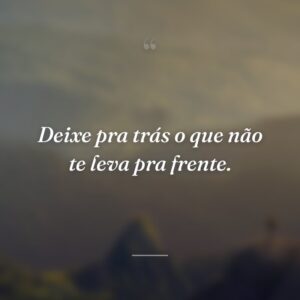 Deixe pra trás o que não te leva pra frente.
