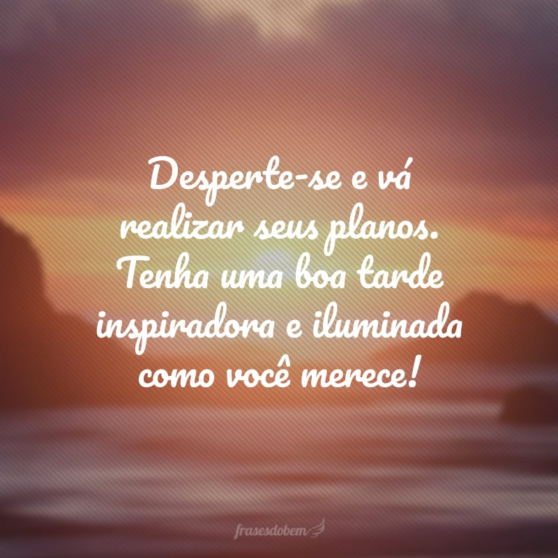 Desperte-se e vá realizar seus planos. Tenha uma boa tarde inspiradora e iluminada como você merece!