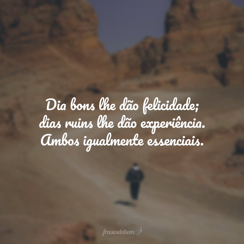 Dia bons lhe dão felicidade;dias ruins lhe dão experiência.  Ambos igualmente essenciais. A felicidade te faz doce, os problemas te mantêm forte, a dor te mantém humano, as quedas te mantêm humilde, o êxito te mantém brilhante. Mas apenas Deus te mantém de pé!