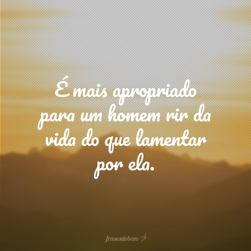 É mais apropriado para um homem rir da vida do que lamentar por ela.