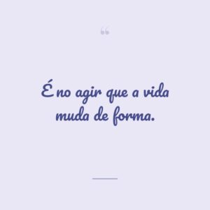 É no agir que a vida muda de forma.