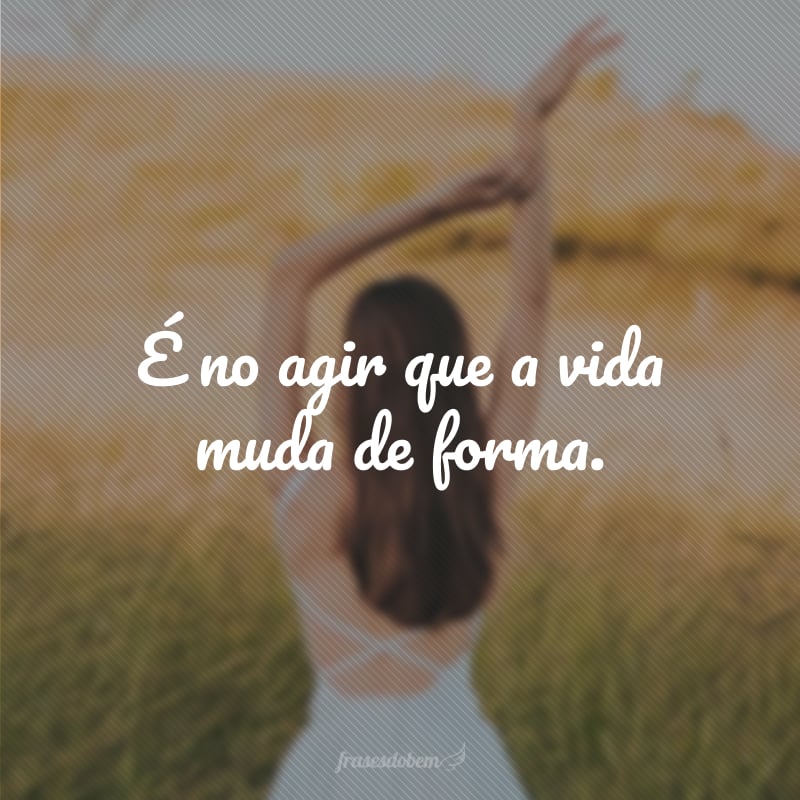 É no agir que a vida muda de forma.