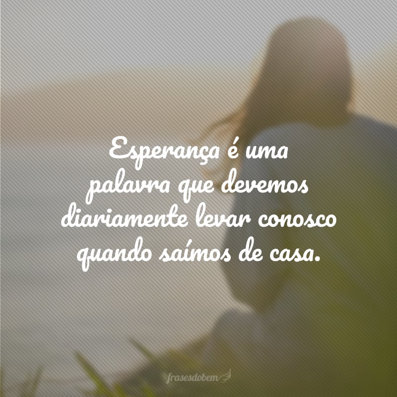 Esperança é uma palavra que devemos diariamente levar conosco quando saímos de casa.